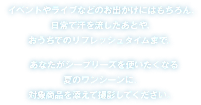 イベントやライブなどのお出かけにはもちろん、日常で汗を流したあとや、おうちでのリフレッシュタイムまで。あなたがシーブリーズを使いたくなる夏のワンシーンに、対象商品を添えて撮影してください。